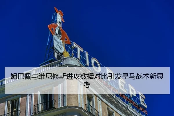 姆巴佩与维尼修斯进攻数据对比引发皇马战术新思考