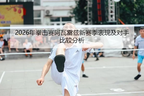2026年拳击赛阿瓦雷兹新赛季表现及对手比较分析
