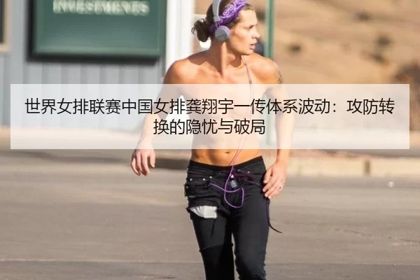 世界女排联赛中国女排龚翔宇一传体系波动：攻防转换的隐忧与破局