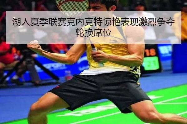 湖人夏季联赛克内克特惊艳表现激烈争夺轮换席位